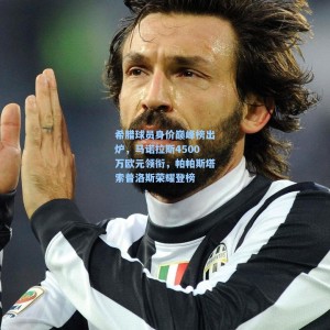 希腊球员身价巅峰榜出炉，马诺拉斯4500万欧元领衔，帕帕斯塔索普洛斯荣耀登榜