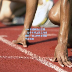 CBA季后赛激战正酣，辽宁本钢卫冕之路遇强敌，浙江稠州金租青年军崛起
