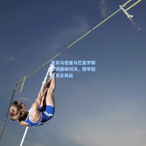 皇家马德里与巴塞罗那上演巅峰对决，西甲冠军悬念再起