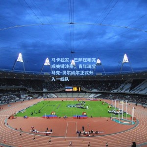 马卡独家，巴萨压哨完成关键注册，青年瑰宝马克-贝尔纳尔正式升入一线队