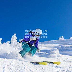 点球大战惊心动魄，加时赛绝杀定胜负—欧冠半决赛上演史诗级对决