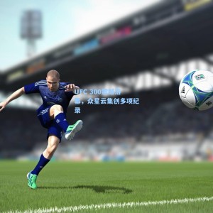 UFC 300震撼落幕，众星云集创多项纪录
