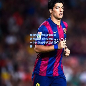 曼城官方发布温情视频告别功勋门神埃德森，一个时代的守护正式落幕