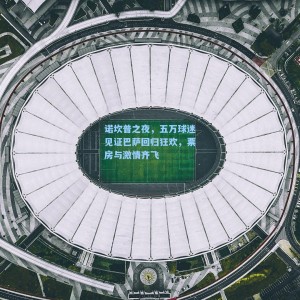 诺坎普之夜，五万球迷见证巴萨回归狂欢，票房与激情齐飞