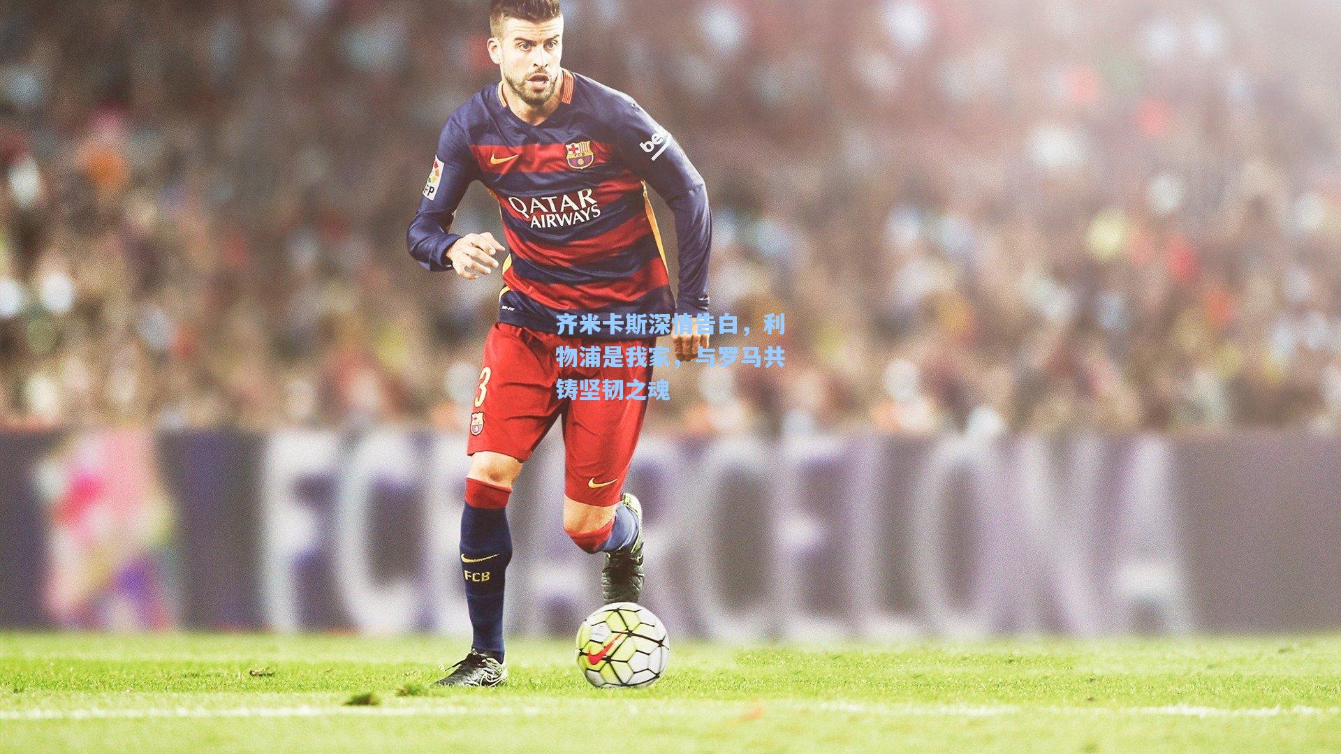 齐米卡斯深情告白,利物浦是我家,与罗马共铸坚韧之魂