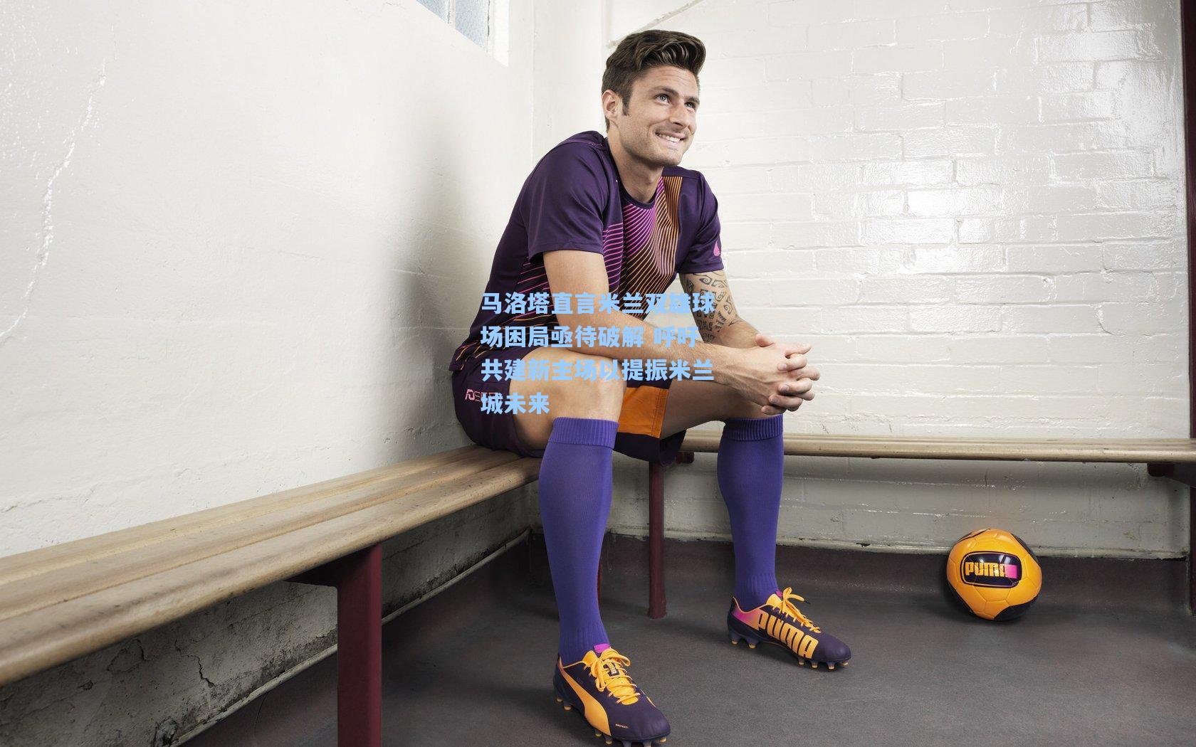 马洛塔直言米兰双雄球场困局亟待破解 呼吁共建新主场以提振米兰城未来