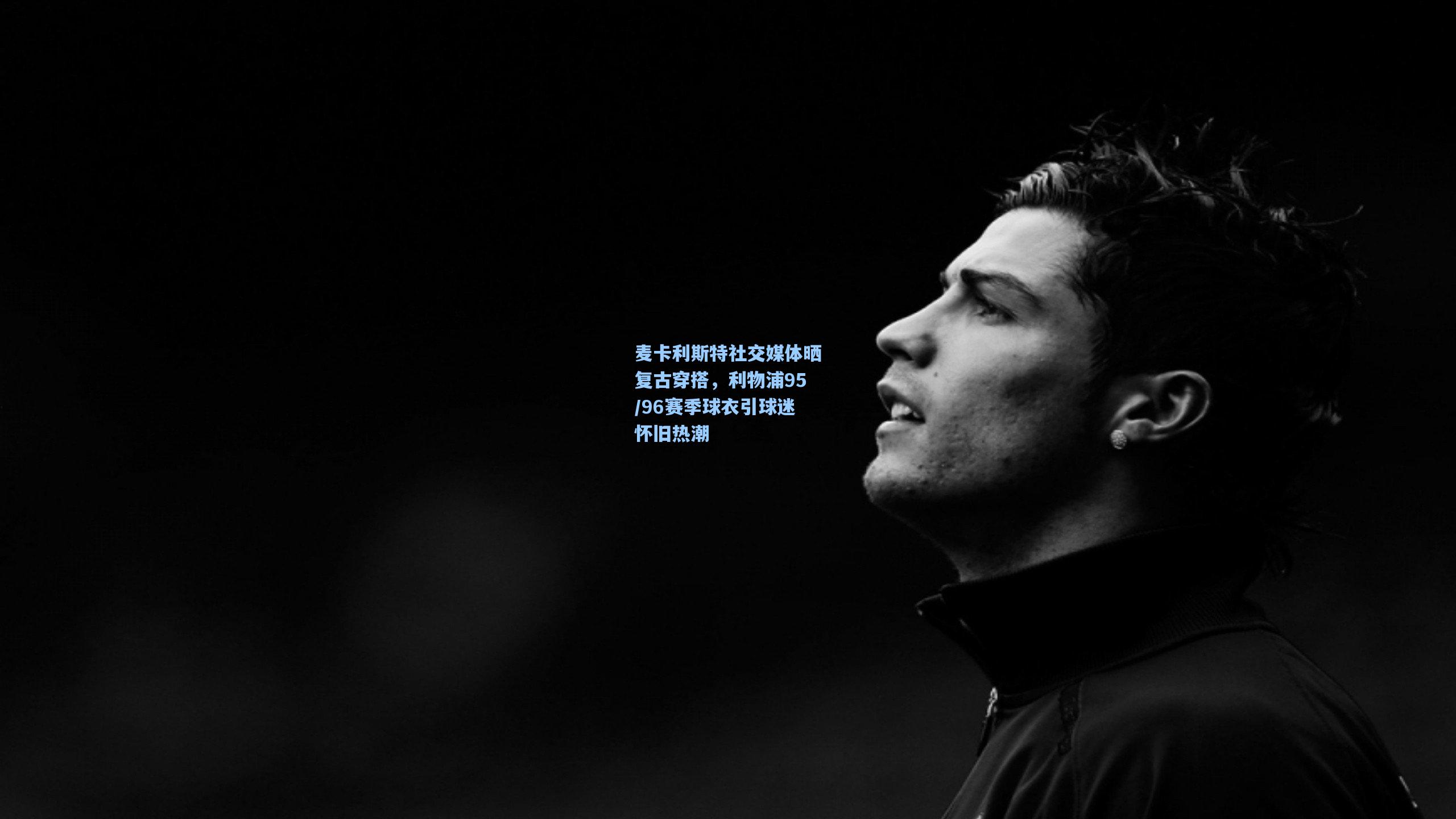 麦卡利斯特社交媒体晒复古穿搭，利物浦95/96赛季球衣引球迷怀旧热潮